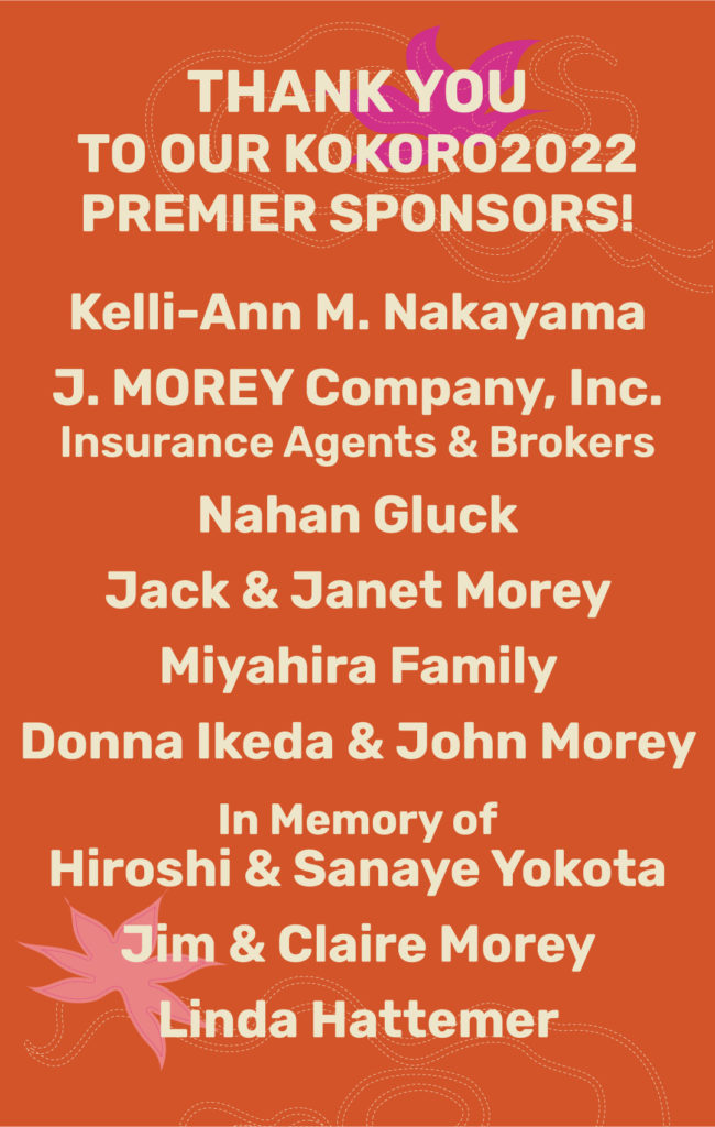 THANK YOU TO OUR KOKORO2022PREMIER SPONSORS! Kelli-Ann M. Nakayama J. MOREY Company, Inc. Insurance Agents & Brokers Nahan Gluck Jack & Janet Morey Miyahira Family Donna Ikeda & John Morey In Memory of Hiroshi & Sanaye Yokota Jim & Claire Morey Linda Hattemer