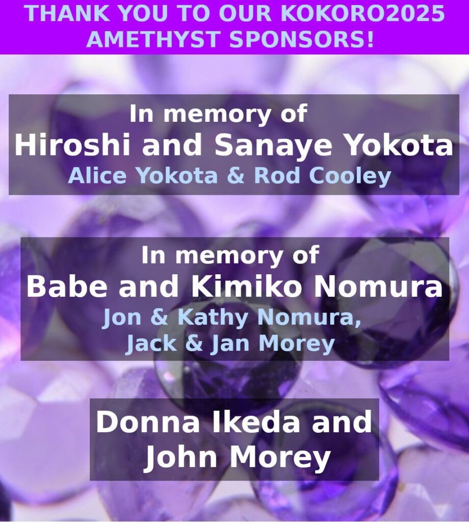2025 Amethyst Sponsors:  In memory of Hiroshi and Sanaye Yokota - Alice Yokota & Rod Cooley.  In memory of Babe and Kimiko Nomura - Jon & Kathy Nomura, Jack & Jan Morey.  Donna Ikeka and John Morey