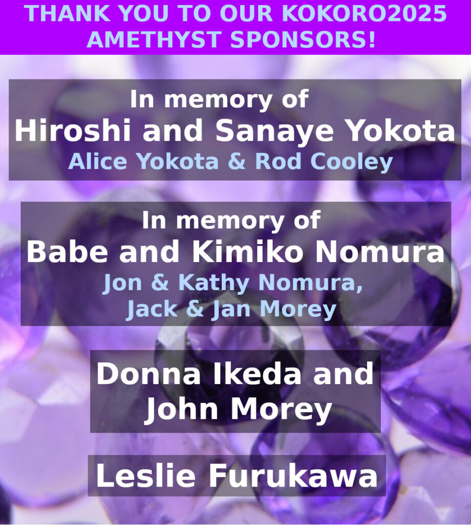 2025 Amethyst Sponsors:  In memory of Hiroshi and Sanaye Yokota - Alice Yokota & Rod Cooley.  In memory of Babe and Kimiko Nomura - Jon & Kathy Nomura, Jack & Jan Morey.  Donna Ikeka and John Morey.  Leslie Furukawa
